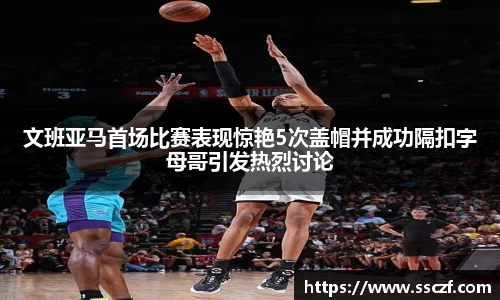 文班亚马首场比赛表现惊艳5次盖帽并成功隔扣字母哥引发热烈讨论