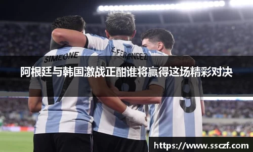 阿根廷与韩国激战正酣谁将赢得这场精彩对决