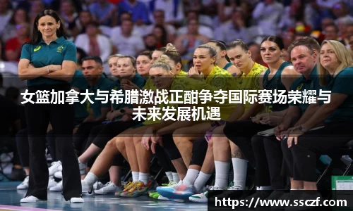 女篮加拿大与希腊激战正酣争夺国际赛场荣耀与未来发展机遇